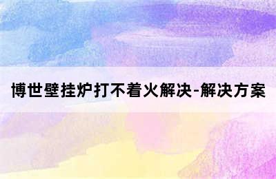 博世壁挂炉打不着火解决-解决方案