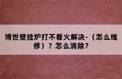 博世壁挂炉打不着火解决-（怎么维修）？怎么消除？