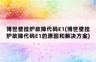 博世壁挂炉故障代码E1(博世壁挂炉故障代码E1的原因和解决方案)