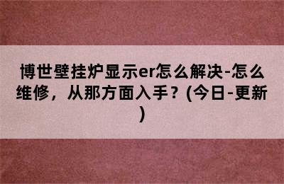 博世壁挂炉显示er怎么解决-怎么维修，从那方面入手？(今日-更新)