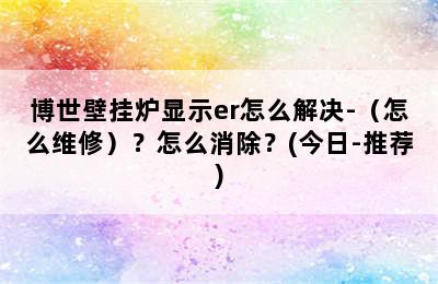 博世壁挂炉显示er怎么解决-（怎么维修）？怎么消除？(今日-推荐)