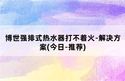 博世强排式热水器打不着火-解决方案(今日-推荐)