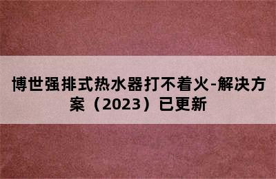 博世强排式热水器打不着火-解决方案（2023）已更新