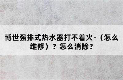 博世强排式热水器打不着火-（怎么维修）？怎么消除？