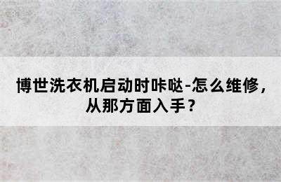 博世洗衣机启动时咔哒-怎么维修，从那方面入手？