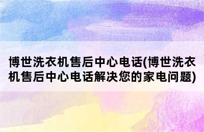 博世洗衣机售后中心电话(博世洗衣机售后中心电话解决您的家电问题)