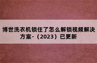 博世洗衣机锁住了怎么解锁视频解决方案-（2023）已更新