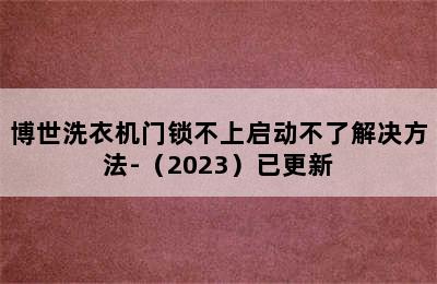 博世洗衣机门锁不上启动不了解决方法-（2023）已更新