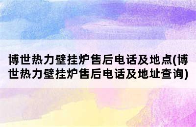 博世热力壁挂炉售后电话及地点(博世热力壁挂炉售后电话及地址查询)