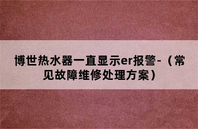 博世热水器一直显示er报警-（常见故障维修处理方案）