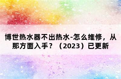 博世热水器不出热水-怎么维修，从那方面入手？（2023）已更新