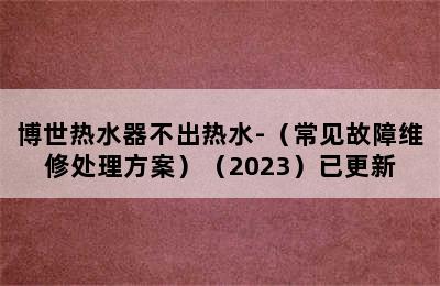 博世热水器不出热水-（常见故障维修处理方案）（2023）已更新