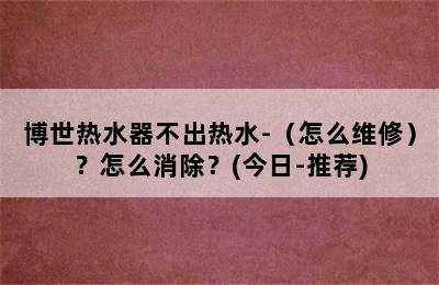 博世热水器不出热水-（怎么维修）？怎么消除？(今日-推荐)