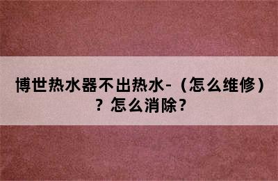 博世热水器不出热水-（怎么维修）？怎么消除？