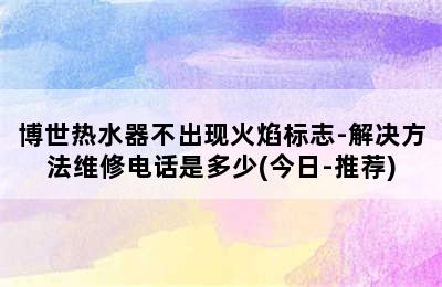 博世热水器不出现火焰标志-解决方法维修电话是多少(今日-推荐)