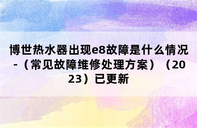 博世热水器出现e8故障是什么情况-（常见故障维修处理方案）（2023）已更新