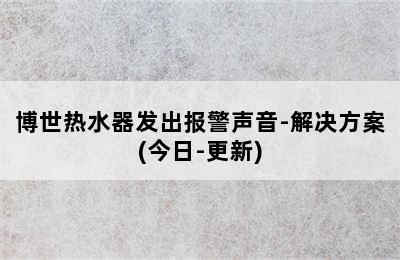 博世热水器发出报警声音-解决方案(今日-更新)