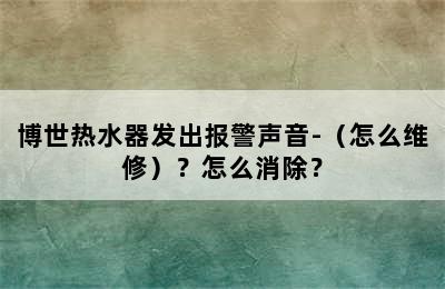 博世热水器发出报警声音-（怎么维修）？怎么消除？