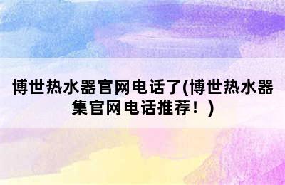 博世热水器官网电话了(博世热水器集官网电话推荐！)