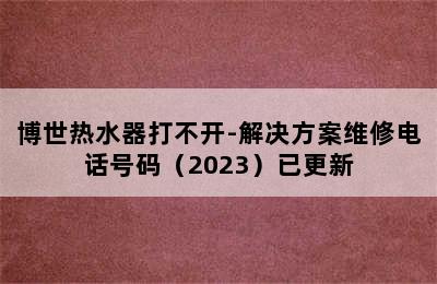 博世热水器打不开-解决方案维修电话号码（2023）已更新