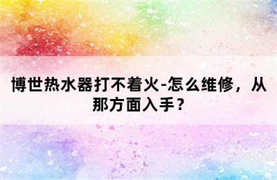 博世热水器打不着火-怎么维修，从那方面入手？