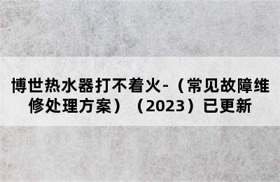 博世热水器打不着火-（常见故障维修处理方案）（2023）已更新