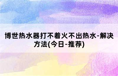 博世热水器打不着火不出热水-解决方法(今日-推荐)