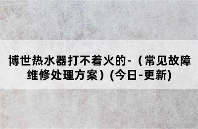 博世热水器打不着火的-（常见故障维修处理方案）(今日-更新)