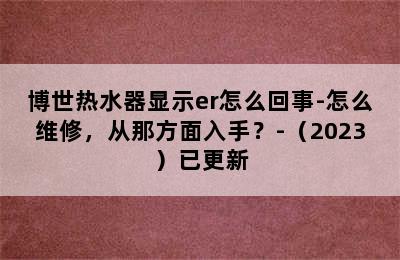 博世热水器显示er怎么回事-怎么维修，从那方面入手？-（2023）已更新