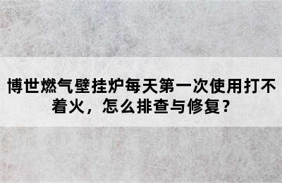 博世燃气壁挂炉每天第一次使用打不着火，怎么排查与修复？