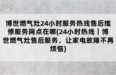 博世燃气灶24小时服务热线售后维修服务网点在哪(24小时热线｜博世燃气灶售后服务，让家电故障不再烦恼)