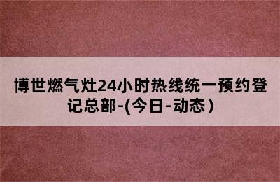 博世燃气灶24小时热线统一预约登记总部-(今日-动态）