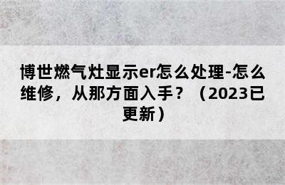 博世燃气灶显示er怎么处理-怎么维修，从那方面入手？（2023已更新）