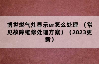 博世燃气灶显示er怎么处理-（常见故障维修处理方案）（2023更新）