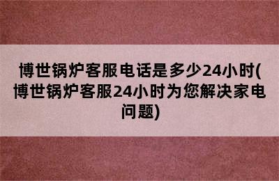 博世锅炉客服电话是多少24小时(博世锅炉客服24小时为您解决家电问题)