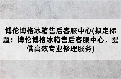 博伦博格冰箱售后客服中心(拟定标题：博伦博格冰箱售后客服中心，提供高效专业修理服务)