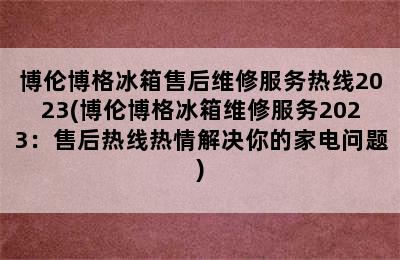 博伦博格冰箱售后维修服务热线2023(博伦博格冰箱维修服务2023：售后热线热情解决你的家电问题)