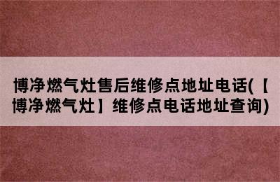 博净燃气灶售后维修点地址电话(【博净燃气灶】维修点电话地址查询)