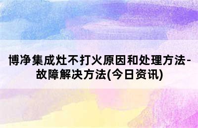 博净集成灶不打火原因和处理方法-故障解决方法(今日资讯)