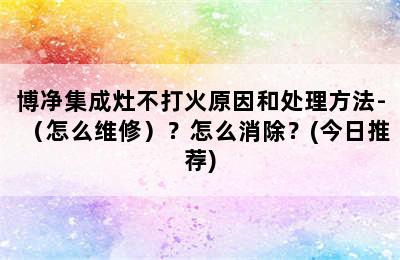 博净集成灶不打火原因和处理方法-（怎么维修）？怎么消除？(今日推荐)