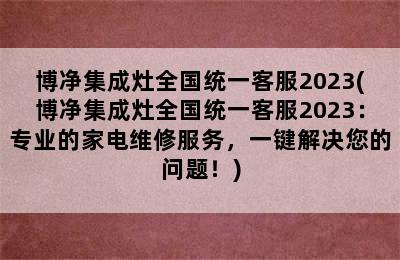 博净集成灶全国统一客服2023(博净集成灶全国统一客服2023：专业的家电维修服务，一键解决您的问题！)