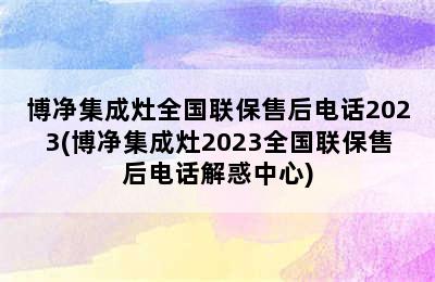 博净集成灶全国联保售后电话2023(博净集成灶2023全国联保售后电话解惑中心)