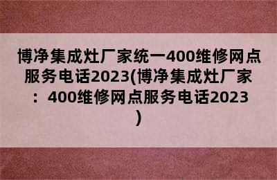 博净集成灶厂家统一400维修网点服务电话2023(博净集成灶厂家：400维修网点服务电话2023)