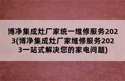 博净集成灶厂家统一维修服务2023(博净集成灶厂家维修服务2023一站式解决您的家电问题)