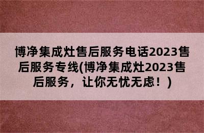 博净集成灶售后服务电话2023售后服务专线(博净集成灶2023售后服务，让你无忧无虑！)