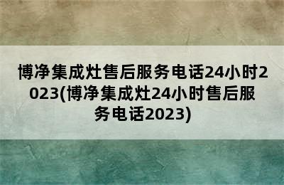 博净集成灶售后服务电话24小时2023(博净集成灶24小时售后服务电话2023)