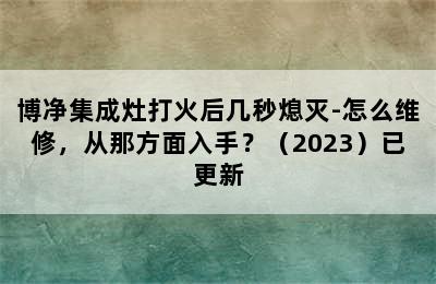 博净集成灶打火后几秒熄灭-怎么维修，从那方面入手？（2023）已更新