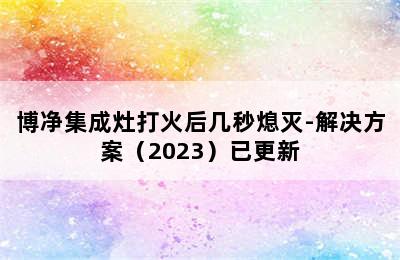 博净集成灶打火后几秒熄灭-解决方案（2023）已更新