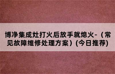 博净集成灶打火后放手就熄火-（常见故障维修处理方案）(今日推荐)