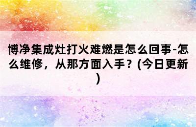 博净集成灶打火难燃是怎么回事-怎么维修，从那方面入手？(今日更新)